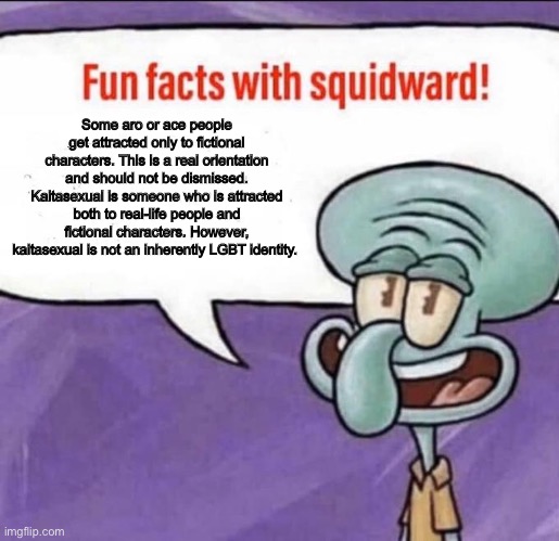 Fun Facts with Squidward | Some aro or ace people get attracted only to fictional characters. This is a real orientation and should not be dismissed. Kaitasexual is someone who is attracted both to real-life people and fictional characters. However, kaitasexual is not an inherently LGBT identity. | image tagged in fun facts with squidward | made w/ Imgflip meme maker