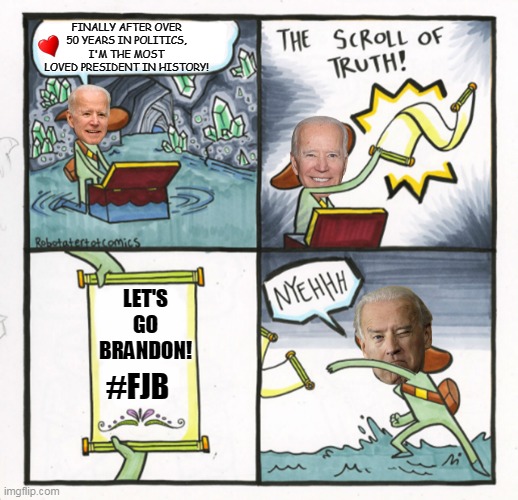 New Template available. "joe biden finally" | FINALLY AFTER OVER 50 YEARS IN POLITICS, I'M THE MOST LOVED PRESIDENT IN HISTORY! LET'S GO BRANDON! #FJB | image tagged in joe biden finally,lets go brandon,fjb,biden,joe biden,election 2020,LetsGoBrandon | made w/ Imgflip meme maker