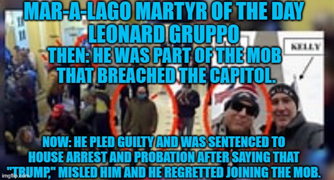 It is never too late to say you're sorry. | MAR-A-LAGO MARTYR OF THE DAY
LEONARD GRUPPO; THEN: HE WAS PART OF THE MOB
 THAT BREACHED THE CAPITOL. NOW: HE PLED GUILTY AND WAS SENTENCED TO HOUSE ARREST AND PROBATION AFTER SAYING THAT "TRUMP," MISLED HIM AND HE REGRETTED JOINING THE MOB. | image tagged in politics | made w/ Imgflip meme maker