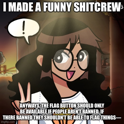 there only gonna spam the flag button so why make them able to use it :| | I MADE A FUNNY SHITCREW; ANYWAYS, THE FLAG BUTTON SHOULD ONLY BE AVAILABLE IF PEOPLE AREN’T BANNED, IF THERE BANNED THEY SHOULDN’T BE ABLE TO FLAG THINGS— | made w/ Imgflip meme maker