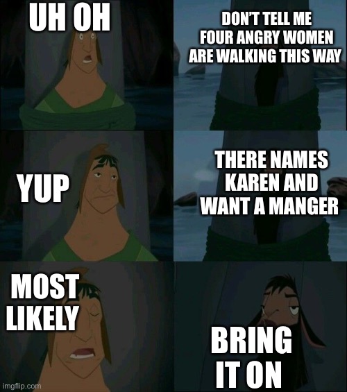 Karen’s | UH OH; DON’T TELL ME FOUR ANGRY WOMEN ARE WALKING THIS WAY; THERE NAMES KAREN AND WANT A MANGER; YUP; MOST LIKELY; BRING IT ON | image tagged in emperor's new groove waterfall | made w/ Imgflip meme maker