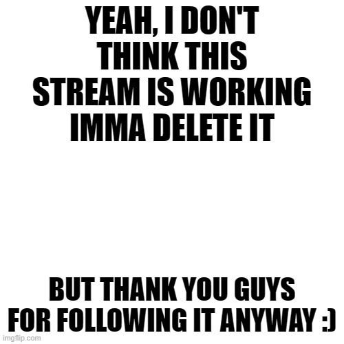 Nevermind! Turns out I can't delete a stream with 10+ followers xD | YEAH, I DON'T THINK THIS STREAM IS WORKING
IMMA DELETE IT; BUT THANK YOU GUYS FOR FOLLOWING IT ANYWAY :) | image tagged in memes,blank transparent square | made w/ Imgflip meme maker