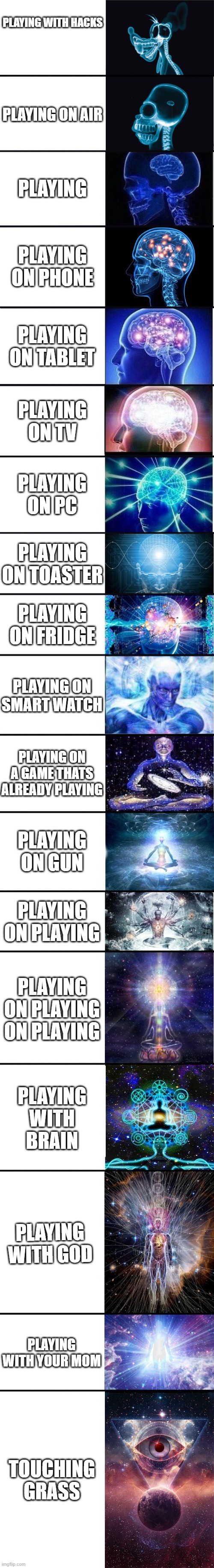 expanding brain: 9001 | PLAYING WITH HACKS; PLAYING ON AIR; PLAYING; PLAYING ON PHONE; PLAYING ON TABLET; PLAYING ON TV; PLAYING ON PC; PLAYING ON TOASTER; PLAYING ON FRIDGE; PLAYING ON SMART WATCH; PLAYING ON A GAME THATS ALREADY PLAYING; PLAYING ON GUN; PLAYING ON PLAYING; PLAYING ON PLAYING ON PLAYING; PLAYING WITH BRAIN; PLAYING WITH GOD; PLAYING WITH YOUR MOM; TOUCHING GRASS | image tagged in expanding brain 9001 | made w/ Imgflip meme maker