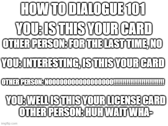 Blank White Template | HOW TO DIALOGUE 101; YOU: IS THIS YOUR CARD; OTHER PERSON: FOR THE LAST TIME, NO; YOU: INTERESTING, IS THIS YOUR CARD; OTHER PERSON: NOOOOOOOOOOOOOOOOO!!!!!!!!!!!!!!!!!!!!!!!!!!! YOU: WELL IS THIS YOUR LICENSE CARD
OTHER PERSON: HUH WAIT WHA- | image tagged in blank white template,dialogue goes wrong | made w/ Imgflip meme maker