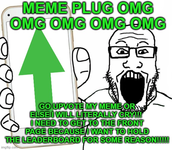 I'M GONNA PLUG THIS 7 TIMES SO PEOPLE GET THE MESSAGE THAT I PROBABLY POSTED A MEME ON THE FUN STREAM!!!!!!!!!!!! | MEME PLUG OMG OMG OMG OMG OMG; GO UPVOTE MY MEME OR ELSE I WILL LITERALLY CRY!!!  I NEED TO GET TO THE FRONT PAGE BECAUSE I WANT TO HOLD THE LEADERBOARD FOR SOME REASON!!!!! | image tagged in soyjak | made w/ Imgflip meme maker