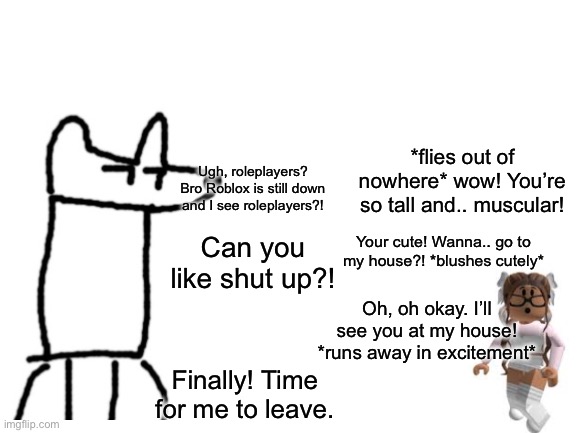 Don’t roleplay like this girl people, it’s cringe | *flies out of nowhere* wow! You’re so tall and.. muscular! Ugh, roleplayers? Bro Roblox is still down and I see roleplayers?! Your cute! Wanna.. go to my house?! *blushes cutely*; Can you like shut up?! Oh, oh okay. I’ll see you at my house! *runs away in excitement*; Finally! Time for me to leave. | image tagged in blank white template | made w/ Imgflip meme maker