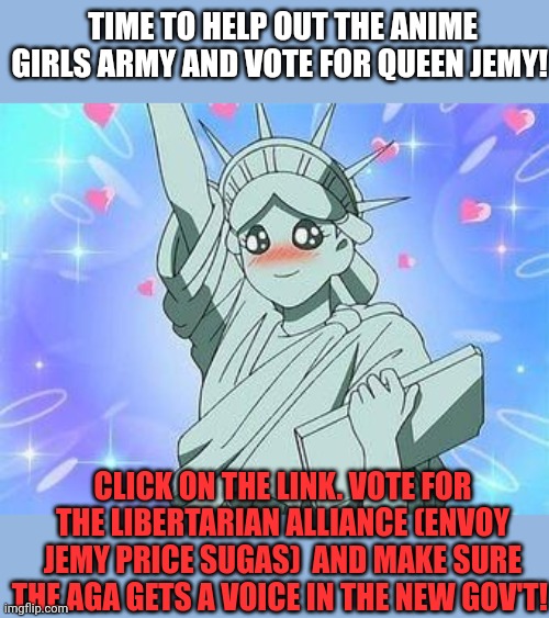 It's time to help out Queen Jemy! | TIME TO HELP OUT THE ANIME GIRLS ARMY AND VOTE FOR QUEEN JEMY! CLICK ON THE LINK. VOTE FOR THE LIBERTARIAN ALLIANCE (ENVOY JEMY PRICE SUGAS)  AND MAKE SURE THE AGA GETS A VOICE IN THE NEW GOV'T! | image tagged in vote,queen,jemy | made w/ Imgflip meme maker