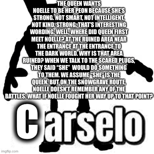 Carselo |  THE QUEEN WANTS NOELLE TO BE HER PEON BECAUSE SHE’S STRONG. NOT SMART, NOT INTELLIGENT, NOT KIND, STRONG. THAT’S INTERESTING WORDING. WELL, WHERE DID QUEEN FIRST MEET NOELLE? AT THE RUINED AREA NEAR THE ENTRANCE AT THE ENTRANCE TO THE DARK WORLD. WHY IS THAT AREA RUINED? WHEN WE TALK TO THE SCARED PLUGS, THEY SAID “SHE”  WOULD DO SOMETHING TO THEM. WE ASSUME “SHE” IS THE QUEEN. BUT ON THE SNOWGRAVE ROUTE, NOELLE DOESN’T REMEMBER ANY OF THE BATTLES. WHAT IF NOELLE FOUGHT HER WAY UP TO THAT POINT? | image tagged in carselo | made w/ Imgflip meme maker