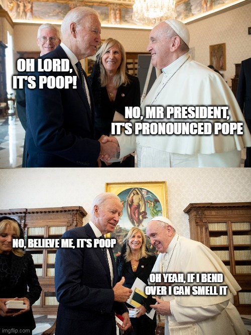 BRANDON MEETS THE POPE and the air gets a bit tense | OH LORD, IT'S POOP! NO, MR PRESIDENT, IT'S PRONOUNCED POPE; NO, BELIEVE ME, IT'S POOP; OH YEAH, IF I BEND OVER I CAN SMELL IT | image tagged in joe biden,the pope,poopy pants,pooping,vatican | made w/ Imgflip meme maker
