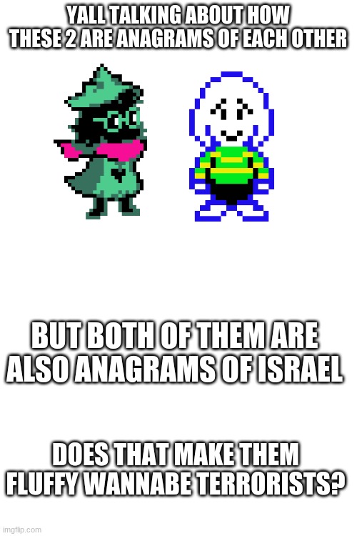 YALL TALKING ABOUT HOW THESE 2 ARE ANAGRAMS OF EACH OTHER; BUT BOTH OF THEM ARE ALSO ANAGRAMS OF ISRAEL; DOES THAT MAKE THEM FLUFFY WANNABE TERRORISTS? | image tagged in blank white template | made w/ Imgflip meme maker