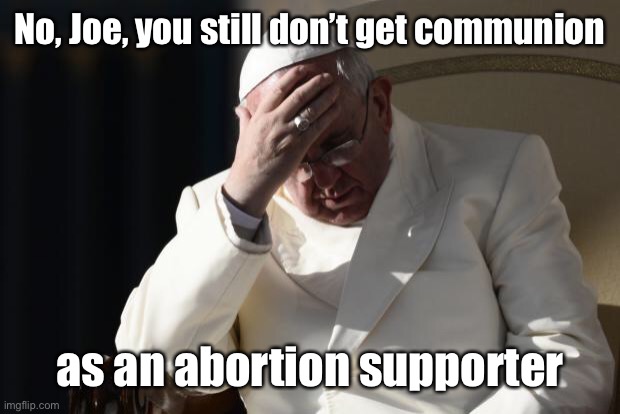 Pope Francis Facepalm | No, Joe, you still don’t get communion as an abortion supporter | image tagged in pope francis facepalm | made w/ Imgflip meme maker