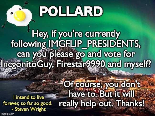 Sorry for bothering, keep scrolling | Hey, if you're currently following IMGFLIP_PRESIDENTS, can you please go and vote for IncgonitoGuy, Firestar9990 and myself? Of course, you don't have to. But it will really help out. Thanks! | image tagged in pollard template,memes,unfunny | made w/ Imgflip meme maker