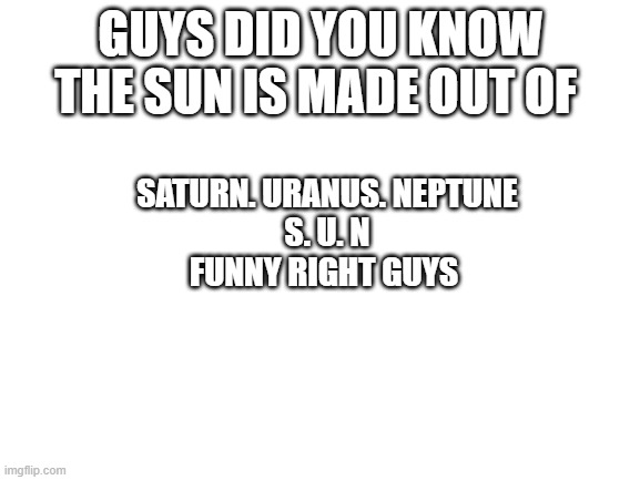 S. U. N | GUYS DID YOU KNOW THE SUN IS MADE OUT OF; SATURN. URANUS. NEPTUNE
S. U. N
FUNNY RIGHT GUYS | image tagged in blank white template,funni,space,solar system | made w/ Imgflip meme maker