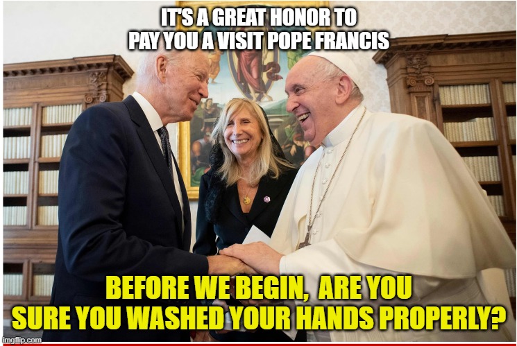 Poopypantsbiden | IT'S A GREAT HONOR TO PAY YOU A VISIT POPE FRANCIS; BEFORE WE BEGIN,  ARE YOU SURE YOU WASHED YOUR HANDS PROPERLY? | image tagged in joe biden | made w/ Imgflip meme maker