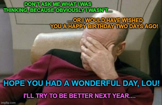 Captain Picard Facepalm | DON'T ASK ME WHAT I WAS THINKING, BECAUSE OBVIOUSLY I WASN'T.... ....OR I WOULD HAVE WISHED YOU A HAPPY BIRTHDAY TWO DAYS AGO! HOPE YOU HAD A WONDERFUL DAY, LOU! I'LL TRY TO BE BETTER NEXT YEAR.... | image tagged in memes,captain picard facepalm | made w/ Imgflip meme maker