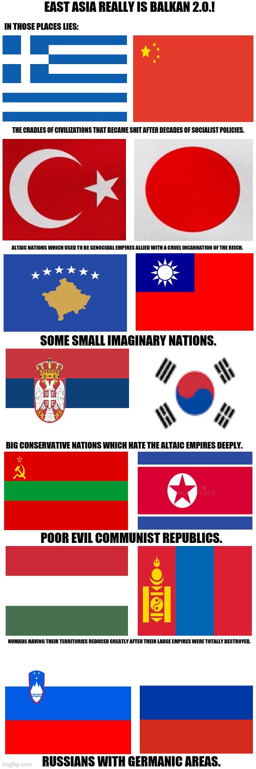 Blank Transparent Square Meme | EAST ASIA REALLY IS BALKAN 2.0.! IN THOSE PLACES LIES:; THE CRADLES OF CIVILIZATIONS THAT BECAME SHIT AFTER DECADES OF SOCIALIST POLICIES. ALTAIC NATIONS WHICH USED TO BE GENOCIDAL EMPIRES ALLIED WITH A CRUEL INCARNATION OF THE REICH. SOME SMALL IMAGINARY NATIONS. BIG CONSERVATIVE NATIONS WHICH HATE THE ALTAIC EMPIRES DEEPLY. POOR EVIL COMMUNIST REPUBLICS. NOMADS HAVING THEIR TERRITORIES REDUCED GREATLY AFTER THEIR LARGE EMPIRES WERE TOTALLY DESTROYED. RUSSIANS WITH GERMANIC AREAS. | image tagged in memes,russians,chaos | made w/ Imgflip meme maker