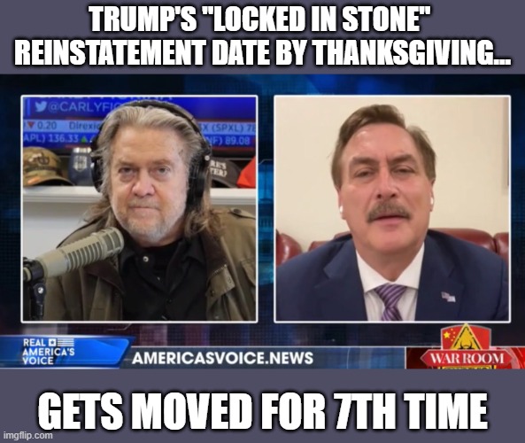 Trump's reinstatement date by Thanksgiving postponed yet again | TRUMP'S "LOCKED IN STONE" 
REINSTATEMENT DATE BY THANKSGIVING... GETS MOVED FOR 7TH TIME | image tagged in mike lindell,steve bannon,trump,election 2020,gop corruption,gop fraud | made w/ Imgflip meme maker