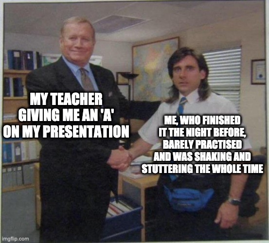 the office handshake | MY TEACHER GIVING ME AN 'A' ON MY PRESENTATION; ME, WHO FINISHED IT THE NIGHT BEFORE, BARELY PRACTISED AND WAS SHAKING AND STUTTERING THE WHOLE TIME | image tagged in the office handshake | made w/ Imgflip meme maker