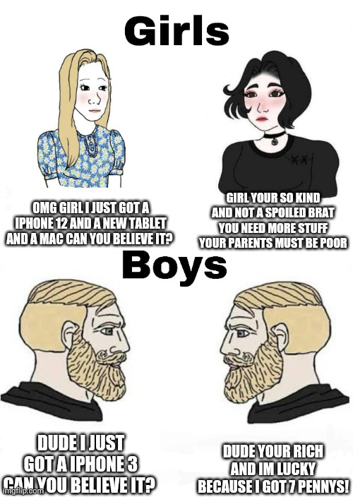 This is so true lmao | OMG GIRL I JUST GOT A IPHONE 12 AND A NEW TABLET AND A MAC CAN YOU BELIEVE IT? GIRL YOUR SO KIND AND NOT A SPOILED BRAT YOU NEED MORE STUFF YOUR PARENTS MUST BE POOR; DUDE YOUR RICH AND IM LUCKY BECAUSE I GOT 7 PENNYS! DUDE I JUST GOT A IPHONE 3 CAN YOU BELIEVE IT? | image tagged in girls vs boys,real life,sad but true,funny because it's true,true story bro,funny but true | made w/ Imgflip meme maker