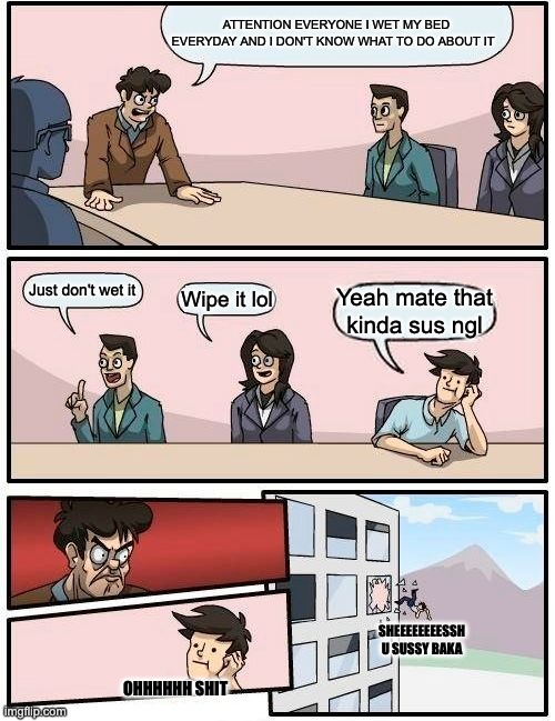 Wetting bed case | ATTENTION EVERYONE I WET MY BED EVERYDAY AND I DON'T KNOW WHAT TO DO ABOUT IT; Just don't wet it; Wipe it lol; Yeah mate that kinda sus ngl; SHEEEEEEEESSH U SUSSY BAKA; OHHHHHH SHIT | image tagged in memes,boardroom meeting suggestion | made w/ Imgflip meme maker