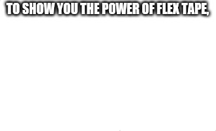 . | TO SHOW YOU THE POWER OF FLEX TAPE, | image tagged in dead | made w/ Imgflip meme maker