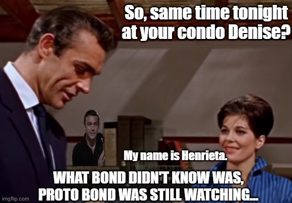 Really, he's going to her place for her collection of vodka and whiskey. | So, same time tonight at your condo Denise? My name is Henrieta. WHAT BOND DIDN'T KNOW WAS, PROTO BOND WAS STILL WATCHING... | image tagged in bond still got game,proto bond is watching | made w/ Imgflip meme maker