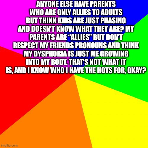 They had a conversation last night that made me feel uncomfortable, but I’m in da closet so I didn’t say anything. | ANYONE ELSE HAVE PARENTS WHO ARE ONLY ALLIES TO ADULTS BUT THINK KIDS ARE JUST PHASING AND DOESN’T KNOW WHAT THEY ARE? MY PARENTS ARE “ALLIES” BUT DON’T RESPECT MY FRIENDS PRONOUNS AND THINK MY DYSPHORIA IS JUST ME GROWING INTO MY BODY. THAT’S NOT WHAT IT IS, AND I KNOW WHO I HAVE THE HOTS FOR, OKAY? | image tagged in memes,blank colored background | made w/ Imgflip meme maker
