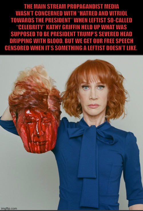 Another example of leftist hypocrisy | THE MAIN STREAM PROPAGANDIST MEDIA WASN’T CONCERNED WITH “HATRED AND VITRIOL TOWARDS THE PRESIDENT” WHEN LEFTIST SO-CALLED “CELEBRITY” KATHY GRIFFIN HELD UP WHAT WAS SUPPOSED TO BE PRESIDENT TRUMP’S SEVERED HEAD DRIPPING WITH BLOOD. BUT WE GET OUR FREE SPEECH CENSORED WHEN IT’S SOMETHING A LEFTIST DOESN’T LIKE. | image tagged in liberal logic,liberal hypocrisy,trump,kathy griffin,leftist,mainstream media | made w/ Imgflip meme maker