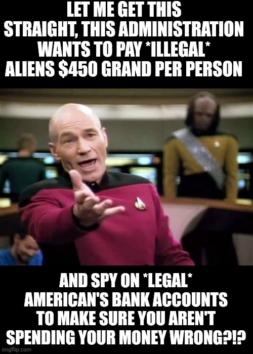 What the hell is wrong you idiots still supporting these criminals? You people have serious mental problems. |  LET ME GET THIS STRAIGHT, THIS ADMINISTRATION WANTS TO PAY *ILLEGAL* ALIENS $450 GRAND PER PERSON; AND SPY ON *LEGAL* AMERICAN'S BANK ACCOUNTS TO MAKE SURE YOU AREN'T SPENDING YOUR MONEY WRONG?!? | image tagged in memes,picard wtf | made w/ Imgflip meme maker