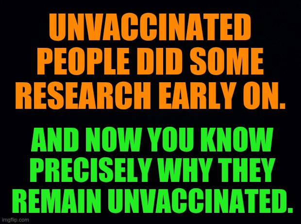 Don't be STUPID. Don't get vaxxed. | UNVACCINATED PEOPLE DID SOME RESEARCH EARLY ON. AND NOW YOU KNOW PRECISELY WHY THEY REMAIN UNVACCINATED. | image tagged in black background,covid-19,covid vaccine | made w/ Imgflip meme maker