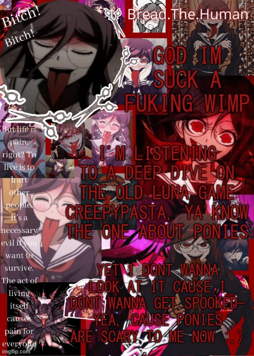 h e l p | GOD IM SUCK A FUKING WIMP; I'M LISTENING TO A DEEP DIVE ON THE OLD LUNA GAME CREEPYPASTA, YA'KNOW THE ONE ABOUT PONIES; YET I DONT WANNA LOOK AT IT CAUSE I DONT WANNA GET SPOOKED- YEA, CAUSE PONIES ARE SCARY TO ME NOW :,) | image tagged in breads genocide jack temp | made w/ Imgflip meme maker