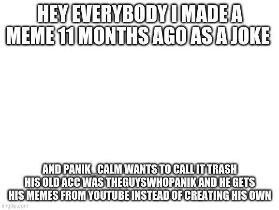 I hate this guy for insulting me | HEY EVERYBODY I MADE A MEME 11 MONTHS AGO AS A JOKE; AND PANIK_CALM WANTS TO CALL IT TRASH HIS OLD ACC WAS THEGUYSWHOPANIK AND HE GETS HIS MEMES FROM YOUTUBE INSTEAD OF CREATING HIS OWN | image tagged in blank white template | made w/ Imgflip meme maker