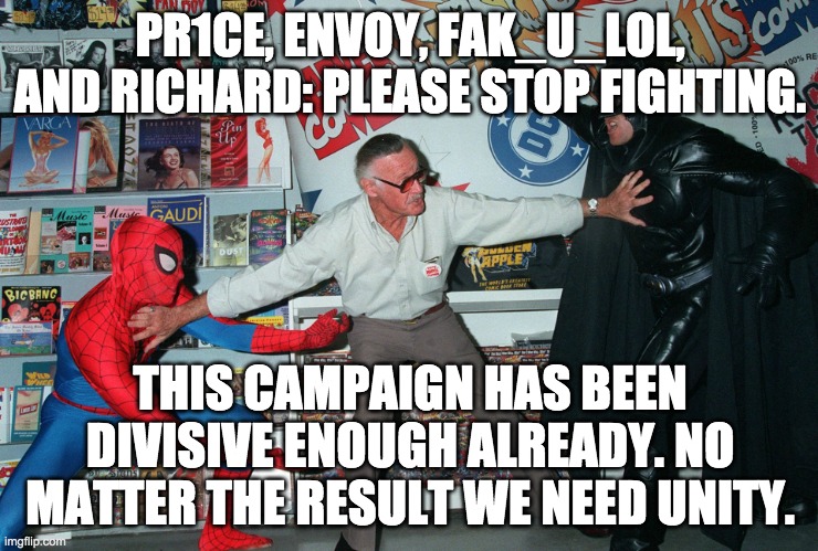 All of you break it up. The last thing we need is a fight right as the election is ending. | PR1CE, ENVOY, FAK_U_LOL, AND RICHARD: PLEASE STOP FIGHTING. THIS CAMPAIGN HAS BEEN DIVISIVE ENOUGH ALREADY. NO MATTER THE RESULT WE NEED UNITY. | image tagged in stop fighting | made w/ Imgflip meme maker