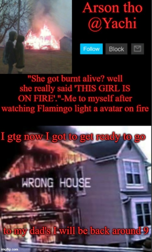 Yachi's arson temp | I gtg now I got to get ready to go; to my dad's I will be back around 9 | image tagged in yachi's arson temp | made w/ Imgflip meme maker