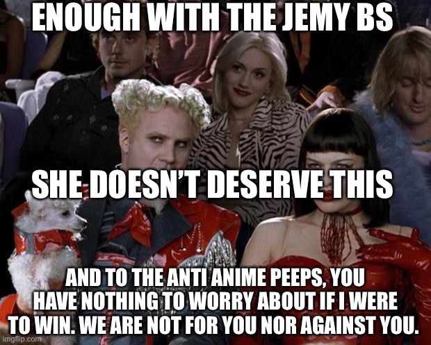 Mugatu So Hot Right Now Meme | ENOUGH WITH THE JEMY BS; SHE DOESN’T DESERVE THIS; AND TO THE ANTI ANIME PEEPS, YOU HAVE NOTHING TO WORRY ABOUT IF I WERE TO WIN. WE ARE NOT FOR YOU NOR AGAINST YOU. | image tagged in memes | made w/ Imgflip meme maker