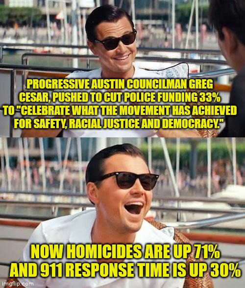 Let's defund these brain dead politicians instead. | PROGRESSIVE AUSTIN COUNCILMAN GREG CESAR, PUSHED TO CUT POLICE FUNDING 33% TO "CELEBRATE WHAT THE MOVEMENT HAS ACHIEVED FOR SAFETY, RACIAL JUSTICE AND DEMOCRACY."; NOW HOMICIDES ARE UP 71% AND 911 RESPONSE TIME IS UP 30% | image tagged in leonardo dicaprio wolf of wall street,self defense,stupid liberals,liberal logic | made w/ Imgflip meme maker