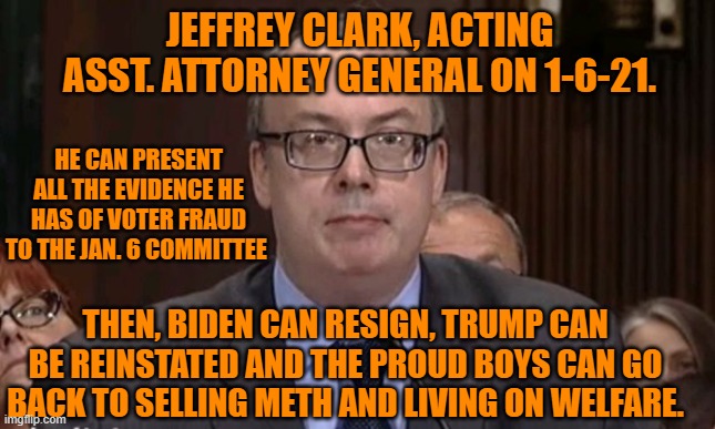 All Hail the Tangerine Tyrant! | JEFFREY CLARK, ACTING ASST. ATTORNEY GENERAL ON 1-6-21. HE CAN PRESENT ALL THE EVIDENCE HE HAS OF VOTER FRAUD TO THE JAN. 6 COMMITTEE; THEN, BIDEN CAN RESIGN, TRUMP CAN BE REINSTATED AND THE PROUD BOYS CAN GO BACK TO SELLING METH AND LIVING ON WELFARE. | image tagged in politics | made w/ Imgflip meme maker