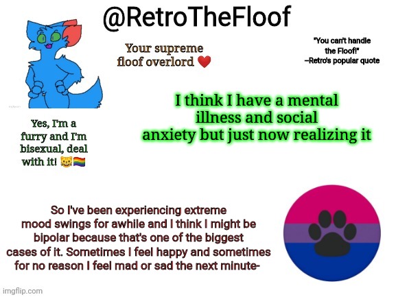 No wonder people hate me | I think I have a mental illness and social anxiety but just now realizing it; So I've been experiencing extreme mood swings for awhile and I think I might be bipolar because that's one of the biggest cases of it. Sometimes I feel happy and sometimes for no reason I feel mad or sad the next minute- | image tagged in retrothefloof announcement template | made w/ Imgflip meme maker