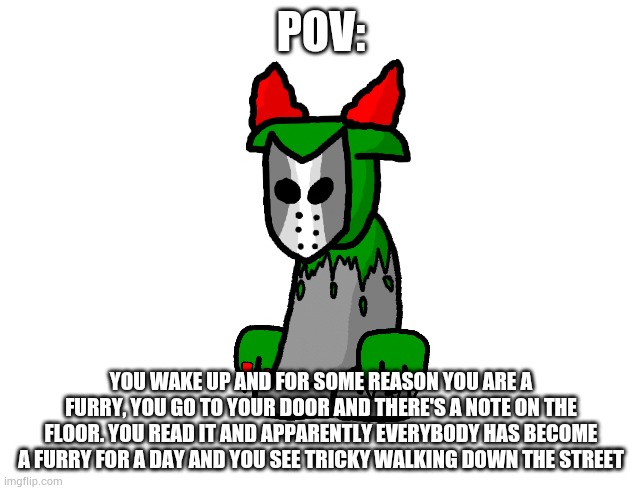 Joke rp but please comment anyways | POV:; YOU WAKE UP AND FOR SOME REASON YOU ARE A FURRY, YOU GO TO YOUR DOOR AND THERE'S A NOTE ON THE FLOOR. YOU READ IT AND APPARENTLY EVERYBODY HAS BECOME A FURRY FOR A DAY AND YOU SEE TRICKY WALKING DOWN THE STREET | made w/ Imgflip meme maker