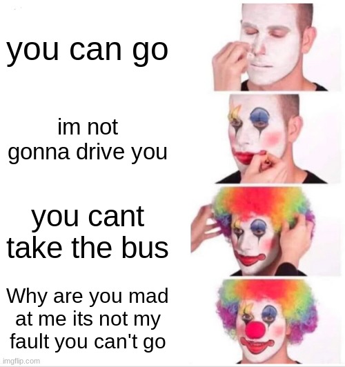 MY life rn | you can go; im not gonna drive you; you cant take the bus; Why are you mad at me its not my fault you can't go | image tagged in memes,clown applying makeup | made w/ Imgflip meme maker