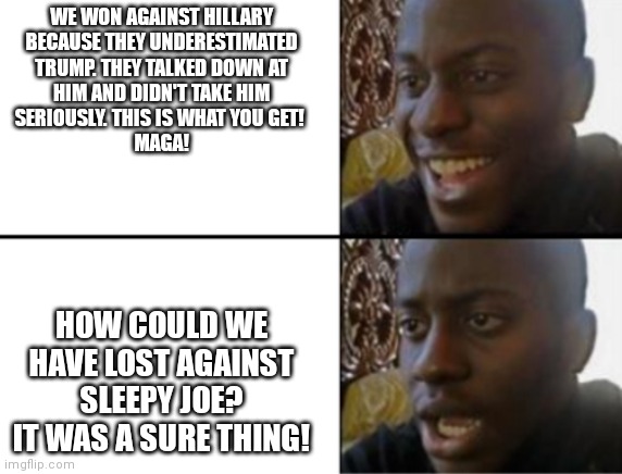 Irony | WE WON AGAINST HILLARY
BECAUSE THEY UNDERESTIMATED

TRUMP. THEY TALKED DOWN AT
HIM AND DIDN'T TAKE HIM
SERIOUSLY. THIS IS WHAT YOU GET! 
MAGA! HOW COULD WE HAVE LOST AGAINST SLEEPY JOE? IT WAS A SURE THING! | image tagged in oh yeah oh no,election 2016,election 2020,joe biden,donald trump,hillary clinton | made w/ Imgflip meme maker