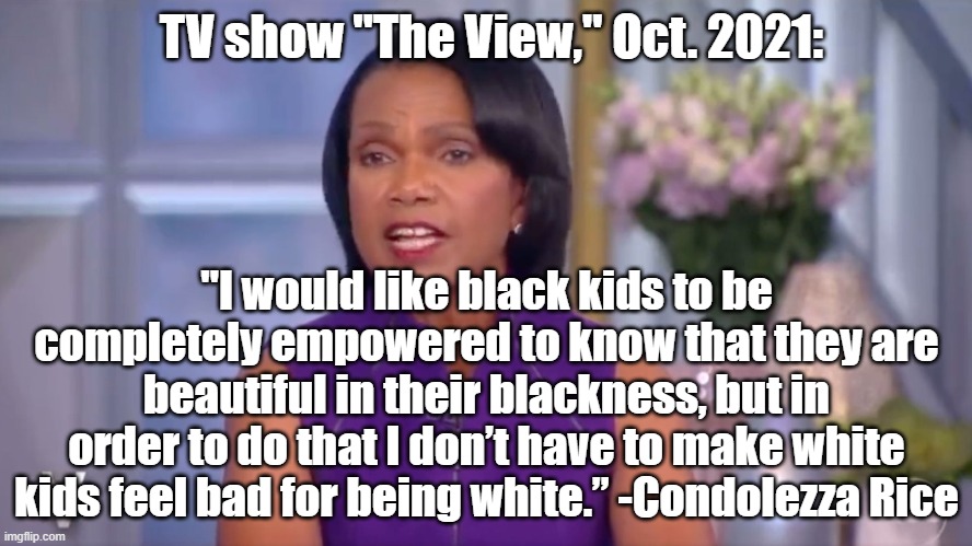 CRT= Evil | TV show "The View," Oct. 2021:; "I would like black kids to be completely empowered to know that they are beautiful in their blackness, but in order to do that I don’t have to make white kids feel bad for being white.” -Condolezza Rice | image tagged in politics,political meme | made w/ Imgflip meme maker