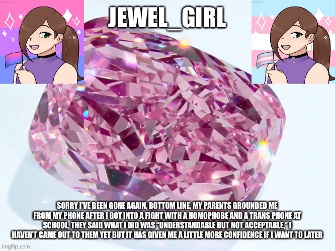 Jewel_Girl Announcement Board Post | SORRY I’VE BEEN GONE AGAIN, BOTTOM LINE, MY PARENTS GROUNDED ME FROM MY PHONE AFTER I GOT INTO A FIGHT WITH A HOMOPHOBE AND A TRANS PHONE AT SCHOOL, THEY SAID WHAT I DID WAS “UNDERSTANDABLE BUT NOT ACCEPTABLE,” I HAVEN’T CAME OUT TO THEM YET BUT IT HAS GIVEN ME A LITTLE MORE CONFIDENCE IF I WANT TO LATER | image tagged in jewel_girl announcement board post | made w/ Imgflip meme maker