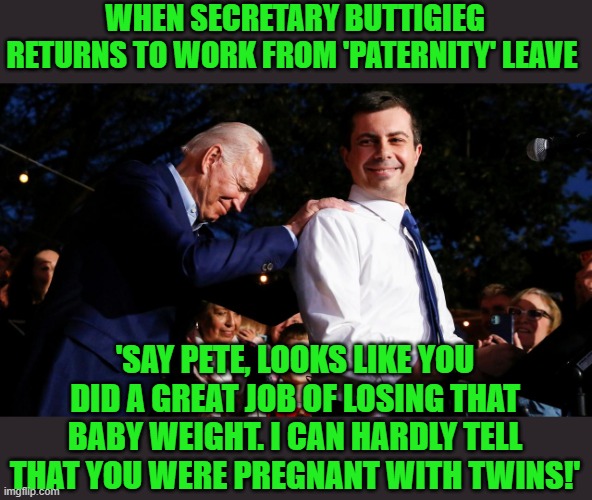 It's always so hard to lose those last 5 lbs. | WHEN SECRETARY BUTTIGIEG RETURNS TO WORK FROM 'PATERNITY' LEAVE; 'SAY PETE, LOOKS LIKE YOU DID A GREAT JOB OF LOSING THAT BABY WEIGHT. I CAN HARDLY TELL THAT YOU WERE PREGNANT WITH TWINS!' | image tagged in biden buttigieg | made w/ Imgflip meme maker