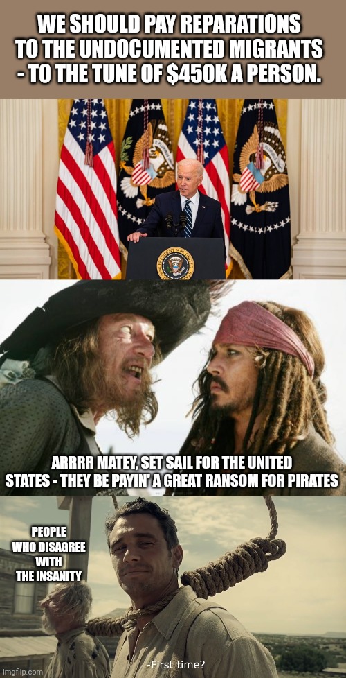 This is what our great nation is reduced to.... Smh | WE SHOULD PAY REPARATIONS TO THE UNDOCUMENTED MIGRANTS - TO THE TUNE OF $450K A PERSON. ARRRR MATEY, SET SAIL FOR THE UNITED STATES - THEY BE PAYIN' A GREAT RANSOM FOR PIRATES; PEOPLE WHO DISAGREE WITH THE INSANITY | image tagged in joe biden press conference,memes,barbosa and sparrow,first time | made w/ Imgflip meme maker