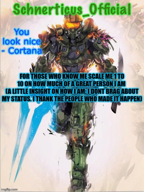 Master Chief temp for Schnerticus | FOR THOSE WHO KNOW ME SCALE ME 1 TO 10 ON HOW MUCH OF A GREAT PERSON I AM 
(A LITTLE INSIGHT ON HOW I AM: I DONT BRAG ABOUT MY STATUS. I THANK THE PEOPLE WHO MADE IT HAPPEN) | image tagged in master chief temp for schnerticus | made w/ Imgflip meme maker