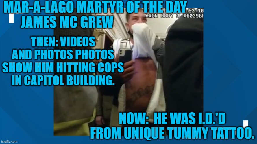 Another of the Tangerine Tyrant's Tatriots to stand trial. | MAR-A-LAGO MARTYR OF THE DAY
JAMES MC GREW; THEN: VIDEOS AND PHOTOS PHOTOS SHOW HIM HITTING COPS IN CAPITOL BUILDING. NOW:  HE WAS I.D.'D FROM UNIQUE TUMMY TATTOO. | image tagged in politics | made w/ Imgflip meme maker