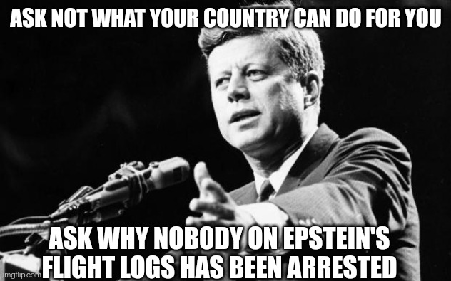 JFKstein | ASK NOT WHAT YOUR COUNTRY CAN DO FOR YOU; ASK WHY NOBODY ON EPSTEIN'S FLIGHT LOGS HAS BEEN ARRESTED | image tagged in jfk,jeffrey epstein,pedophiles,politicians suck,government corruption | made w/ Imgflip meme maker