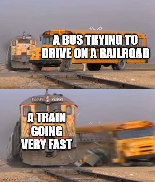 A train hitting a school bus | A BUS TRYING TO DRIVE ON A RAILROAD; A TRAIN GOING VERY FAST | image tagged in a train hitting a school bus | made w/ Imgflip meme maker