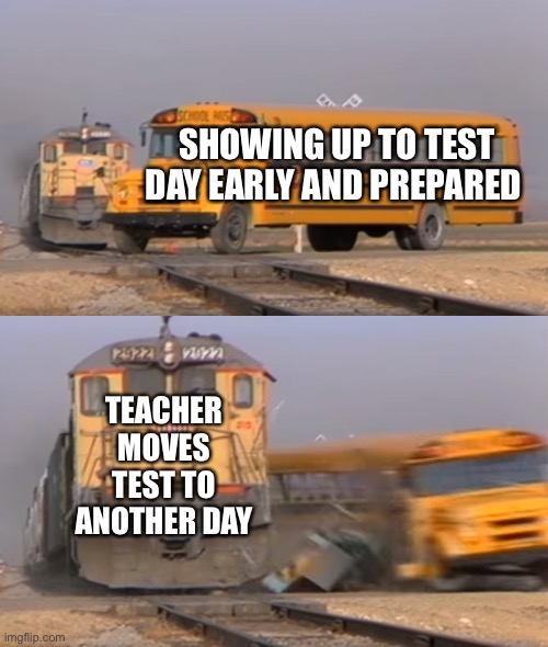 Student Thoughts | SHOWING UP TO TEST DAY EARLY AND PREPARED; TEACHER MOVES TEST TO ANOTHER DAY | image tagged in a train hitting a school bus | made w/ Imgflip meme maker